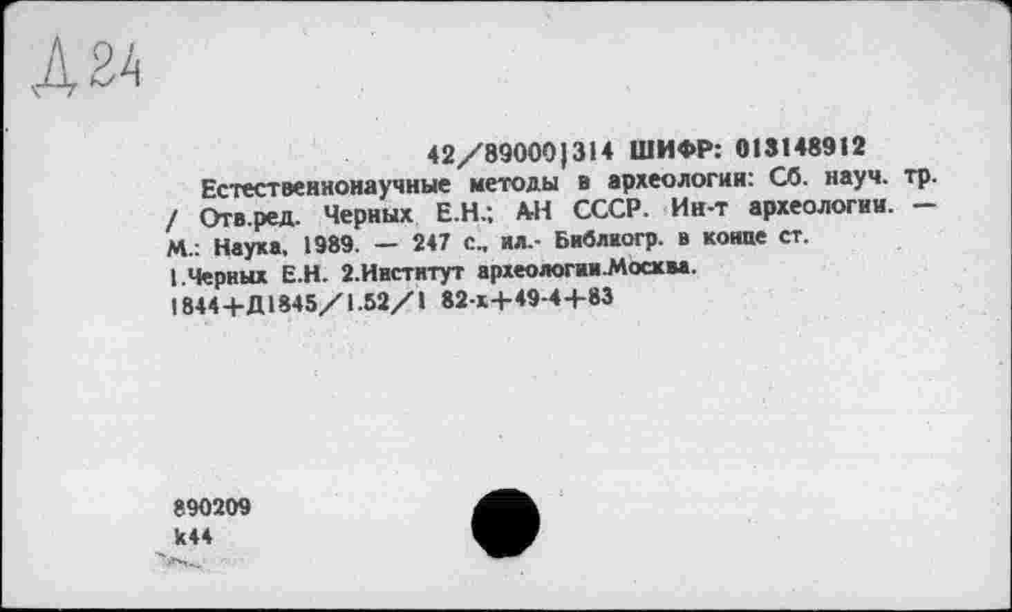 ﻿42/89000)314 ШИФР: 018148912
Естественнонаучные методы в археологии: Сб. науч. тр. / Отв.ред. Черных Е.Н.; АН СССР. Ин-т археологии. — М.: Наука, 1989. — 247 с., ил,- Библкогр. в конце ст.
I.Черных Е.Н. 2.Ивстнтут археологии-Мосхва.
1844+Д1845/1.52/1 82 к+49-4+83
890209 к44